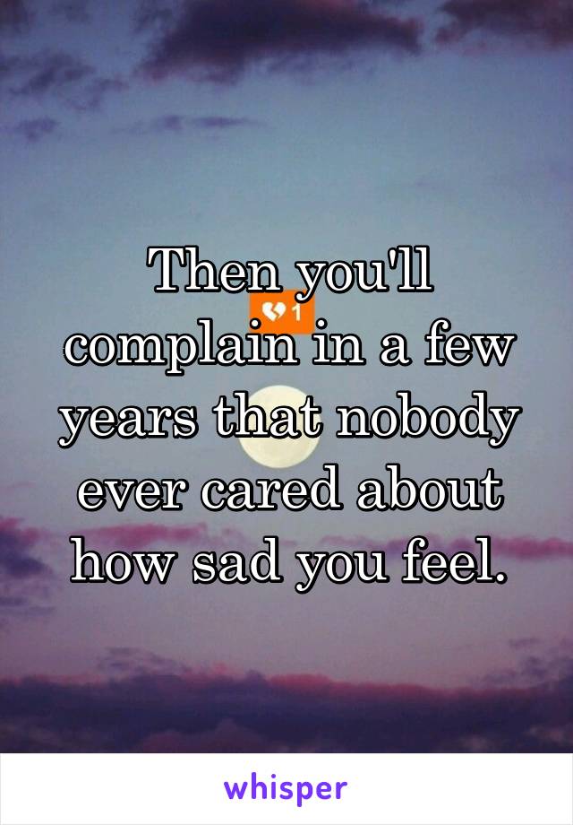 Then you'll complain in a few years that nobody ever cared about how sad you feel.