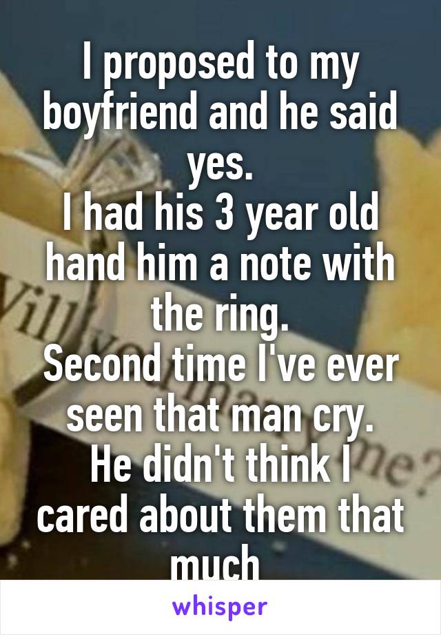I proposed to my boyfriend and he said yes.
I had his 3 year old hand him a note with the ring.
Second time I've ever seen that man cry.
He didn't think I cared about them that much 