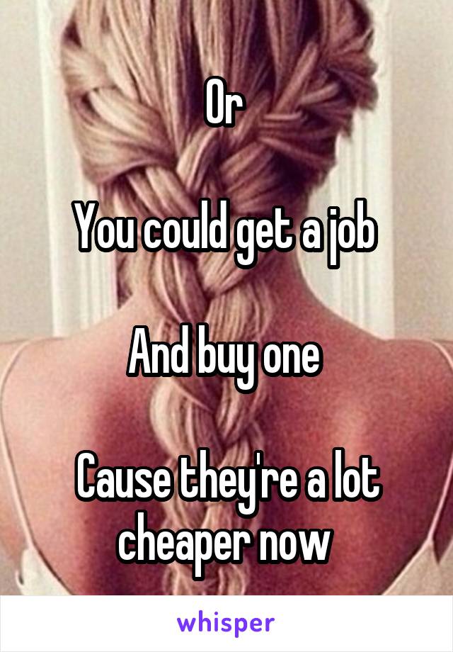 Or 

You could get a job 

And buy one 

Cause they're a lot cheaper now 