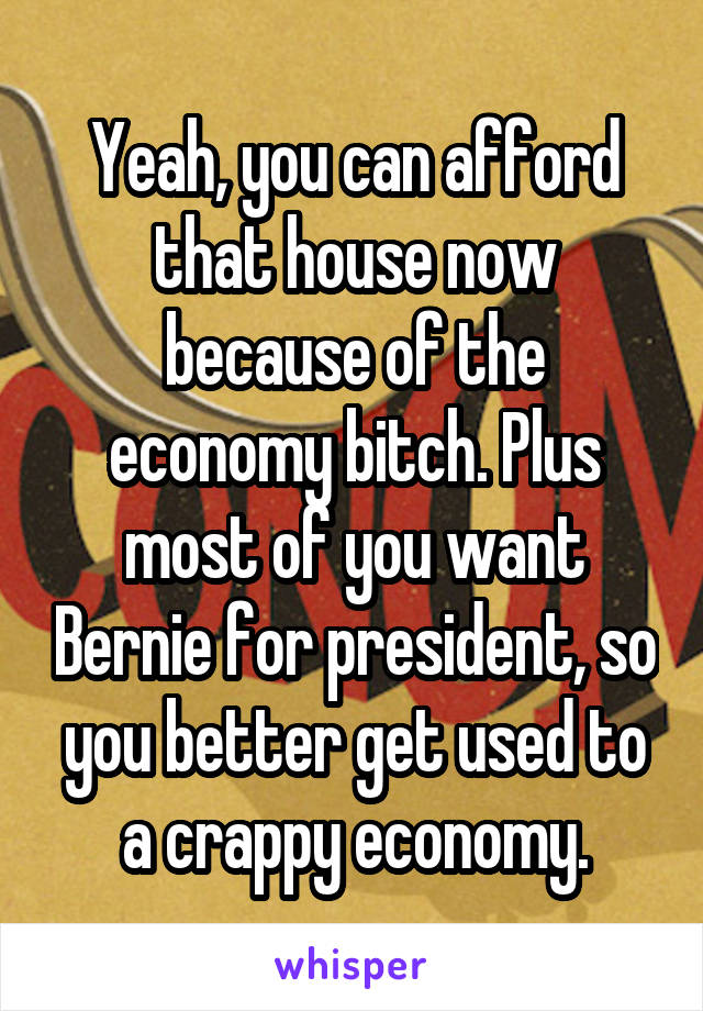 Yeah, you can afford that house now because of the economy bitch. Plus most of you want Bernie for president, so you better get used to a crappy economy.