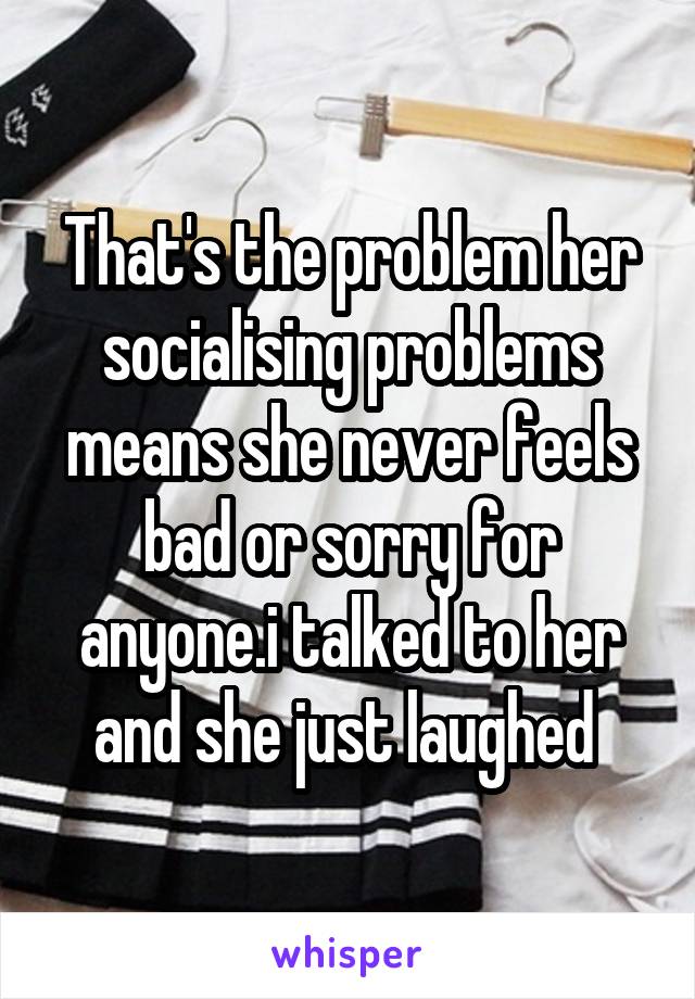 That's the problem her socialising problems means she never feels bad or sorry for anyone.i talked to her and she just laughed 