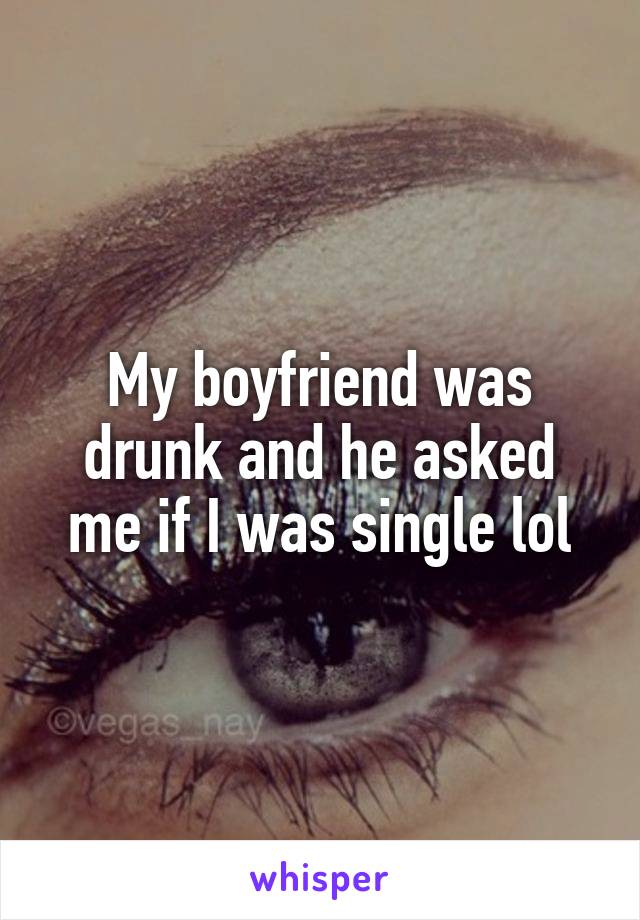 My boyfriend was drunk and he asked me if I was single lol