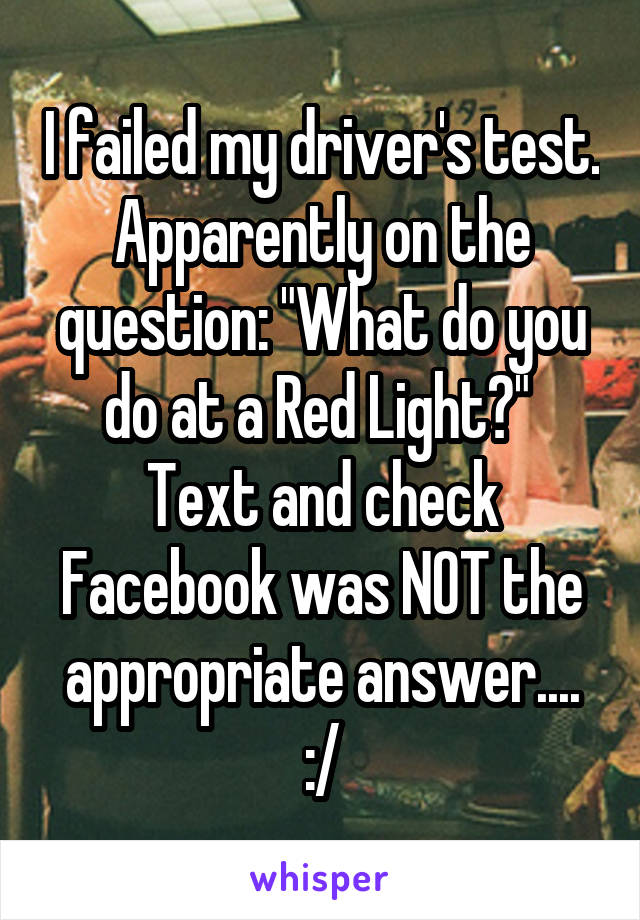 I failed my driver's test. Apparently on the question: "What do you do at a Red Light?"  Text and check Facebook was NOT the appropriate answer.... :/