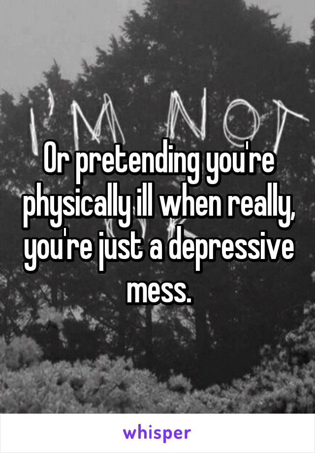 Or pretending you're physically ill when really, you're just a depressive mess.