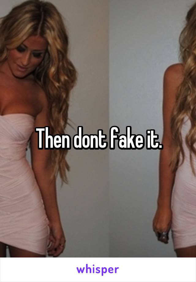 Then dont fake it.