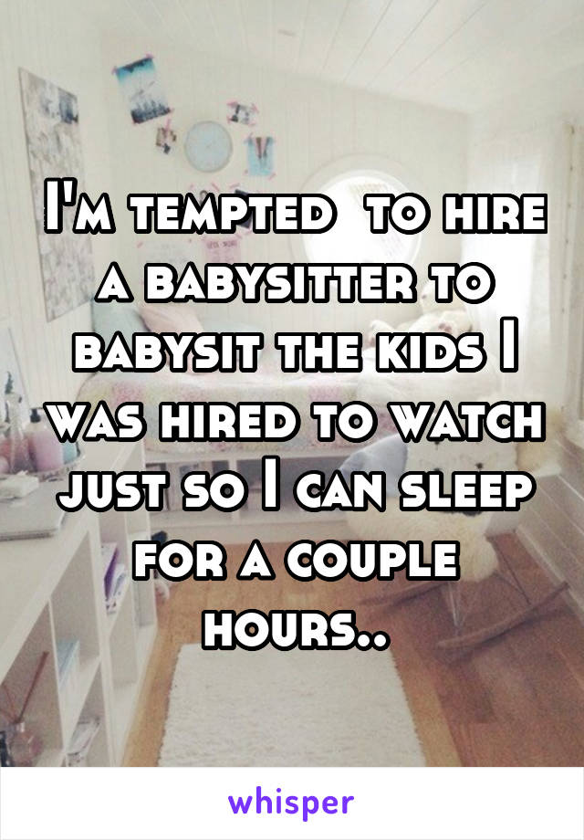 I'm tempted  to hire a babysitter to babysit the kids I was hired to watch just so I can sleep for a couple hours..