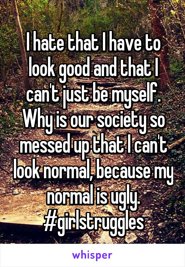 I hate that I have to look good and that I can't just be myself.
Why is our society so messed up that I can't look normal, because my normal is ugly.
#girlstruggles