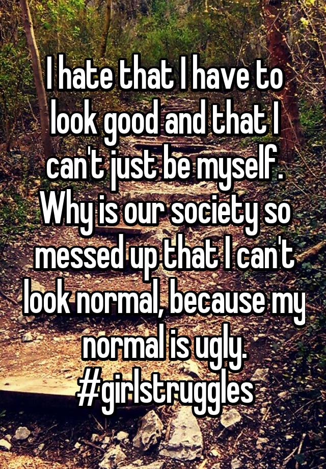 I hate that I have to look good and that I can't just be myself.
Why is our society so messed up that I can't look normal, because my normal is ugly.
#girlstruggles