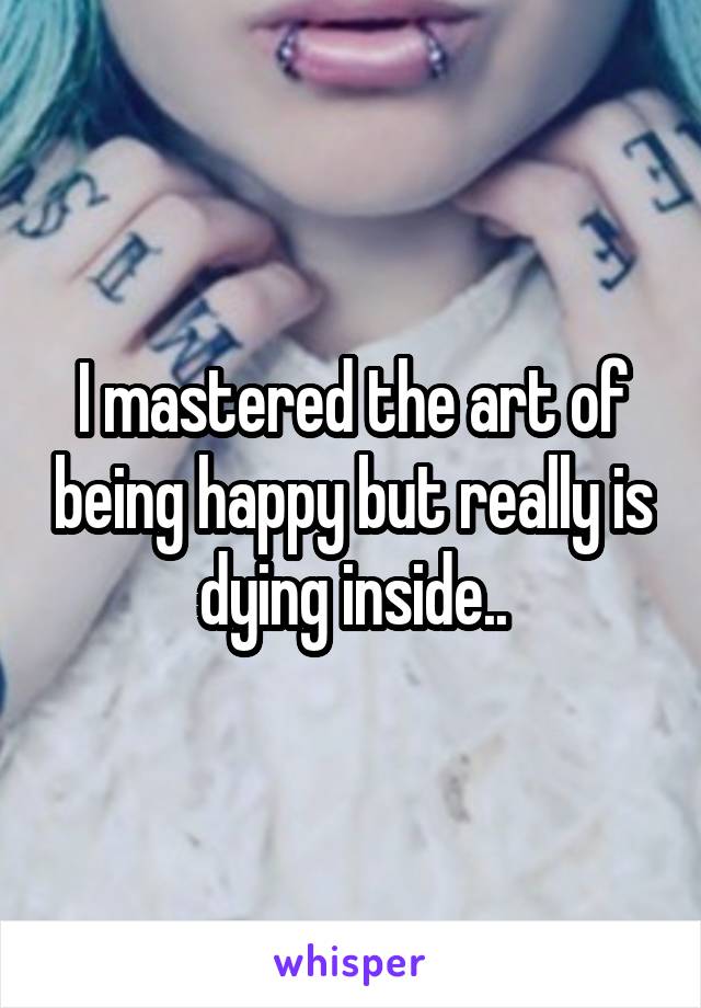 I mastered the art of being happy but really is dying inside..