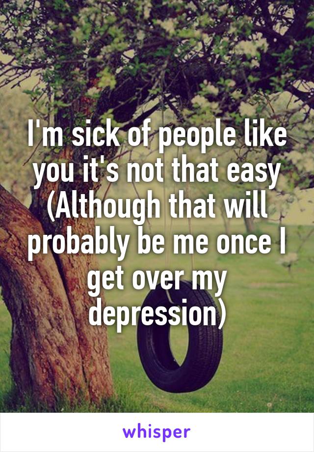 I'm sick of people like you it's not that easy
(Although that will probably be me once I get over my depression)