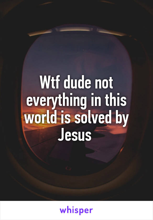 Wtf dude not everything in this world is solved by Jesus 