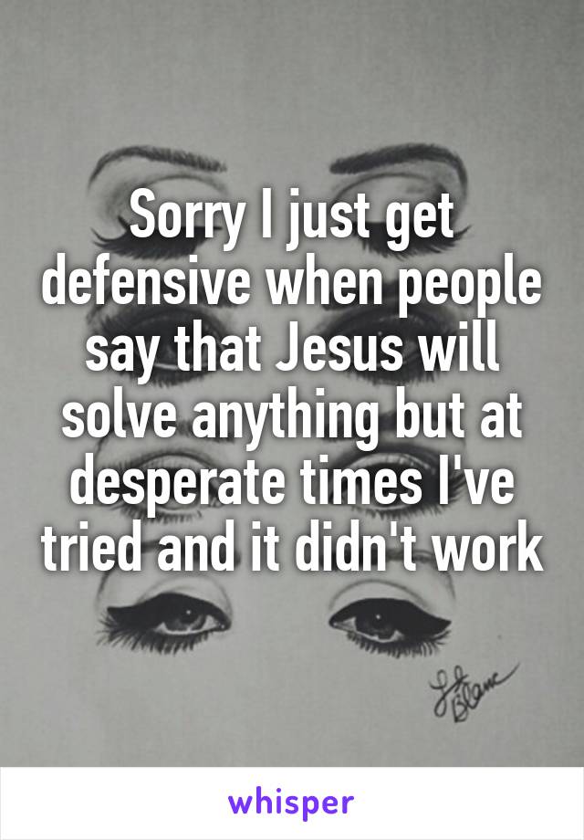 Sorry I just get defensive when people say that Jesus will solve anything but at desperate times I've tried and it didn't work 