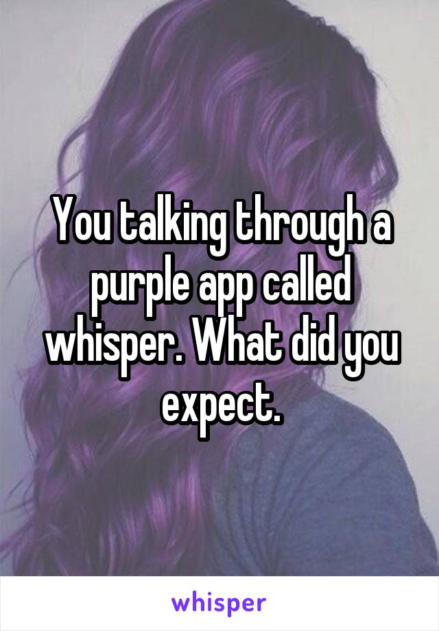 You talking through a purple app called whisper. What did you expect.