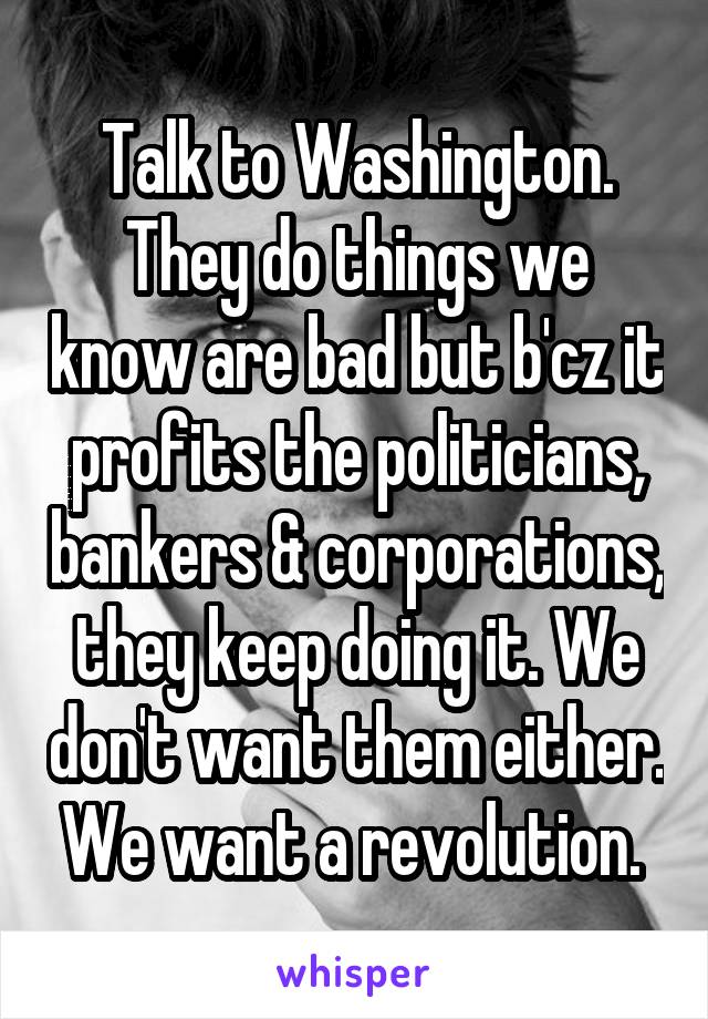 Talk to Washington. They do things we know are bad but b'cz it profits the politicians, bankers & corporations, they keep doing it. We don't want them either. We want a revolution. 