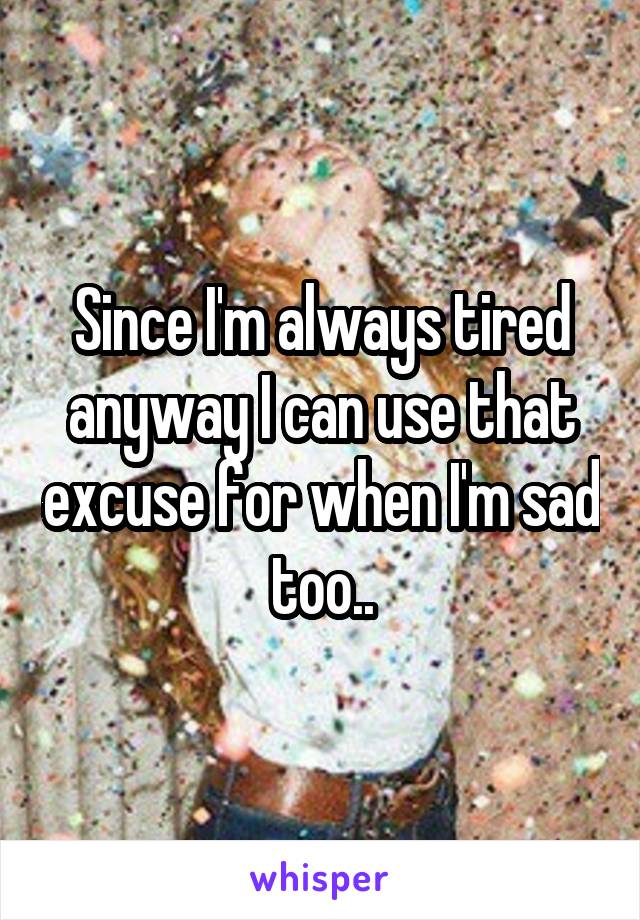 Since I'm always tired anyway I can use that excuse for when I'm sad too..