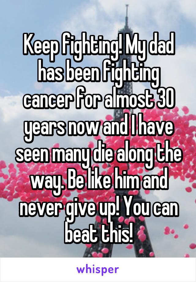 Keep fighting! My dad has been fighting cancer for almost 30 years now and I have seen many die along the way. Be like him and never give up! You can beat this!