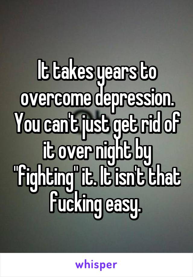 It takes years to overcome depression. You can't just get rid of it over night by "fighting" it. It isn't that fucking easy. 