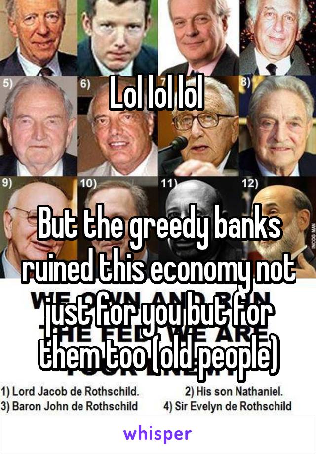 Lol lol lol 


But the greedy banks ruined this economy not just for you but for them too (old people)