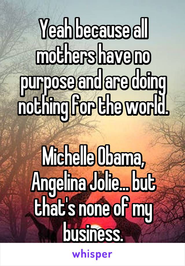 Yeah because all mothers have no purpose and are doing nothing for the world.

Michelle Obama, Angelina Jolie... but that's none of my business.