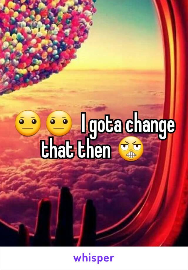 😐😐  I gota change that then 😬