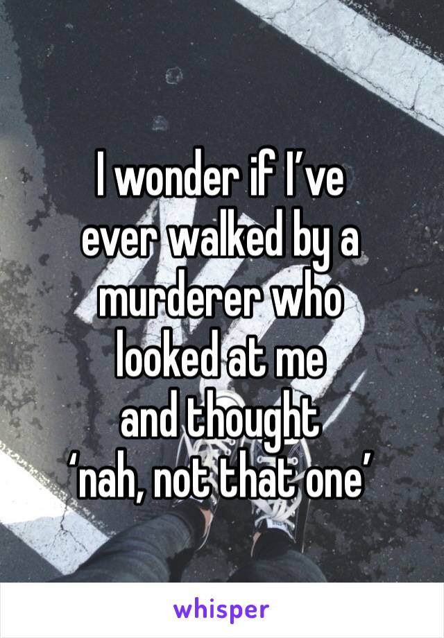 I wonder if I’ve 
ever walked by a murderer who 
looked at me 
and thought 
‘nah, not that one’