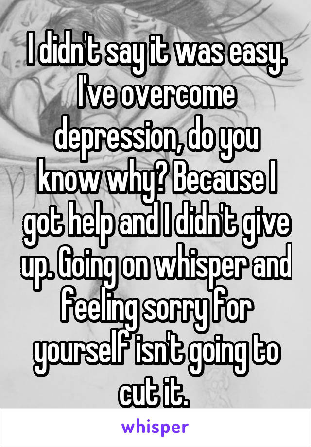 I didn't say it was easy. I've overcome depression, do you know why? Because I got help and I didn't give up. Going on whisper and feeling sorry for yourself isn't going to cut it. 