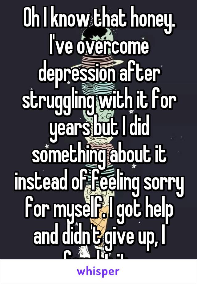 Oh I know that honey. I've overcome depression after struggling with it for years but I did something about it instead of feeling sorry for myself. I got help and didn't give up, I fought it. 