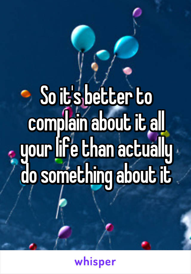 So it's better to complain about it all your life than actually do something about it