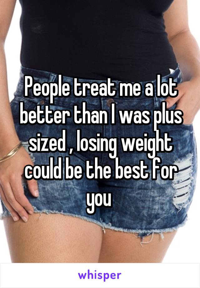 People treat me a lot better than I was plus sized , losing weight could be the best for you 