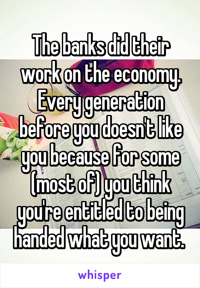 The banks did their work on the economy. Every generation before you doesn't like you because for some (most of) you think you're entitled to being handed what you want. 