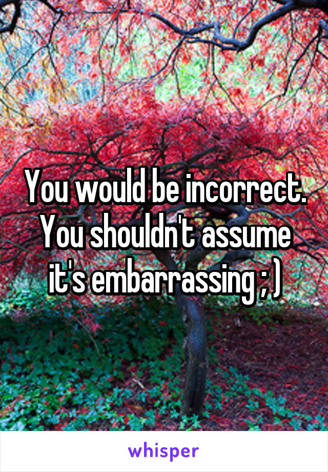 You would be incorrect. You shouldn't assume it's embarrassing ; )