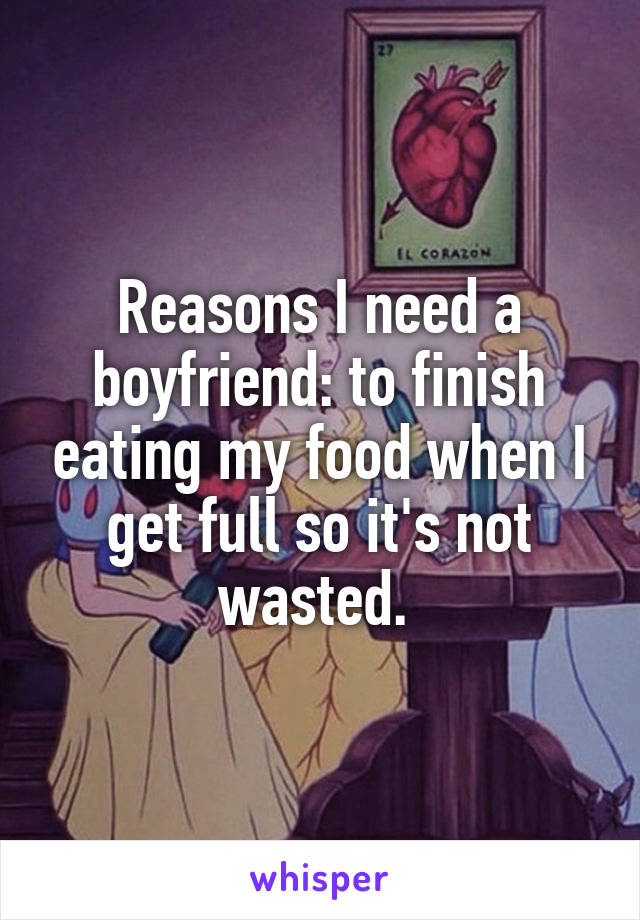 Reasons I need a boyfriend: to finish eating my food when I get full so it's not wasted. 
