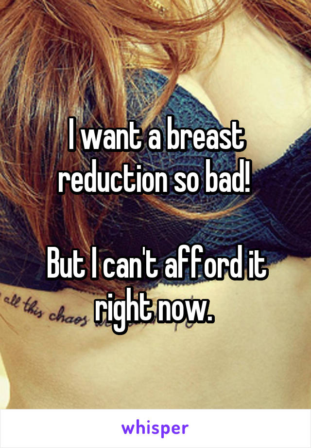 I want a breast reduction so bad! 

But I can't afford it right now. 