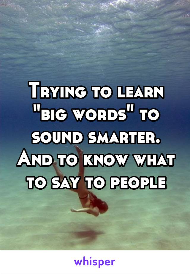 Trying to learn "big words" to sound smarter. And to know what to say to people