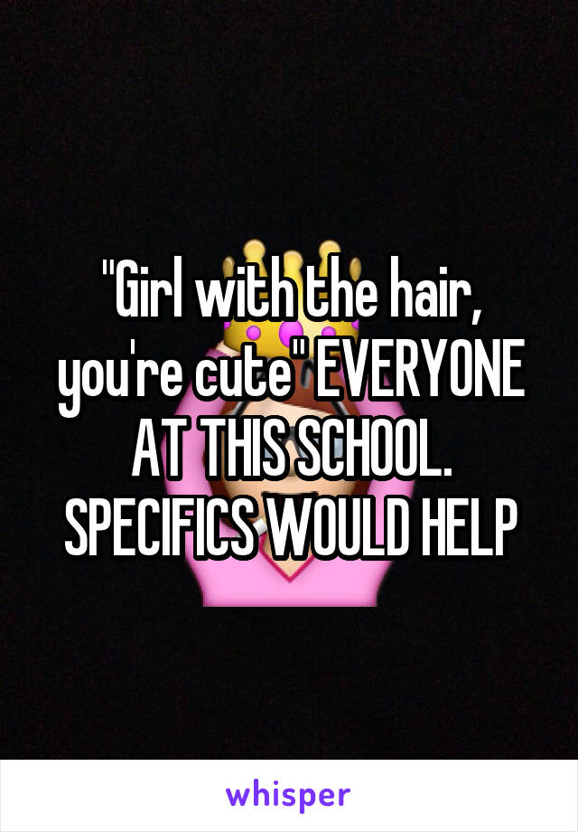 "Girl with the hair, you're cute" EVERYONE AT THIS SCHOOL. SPECIFICS WOULD HELP