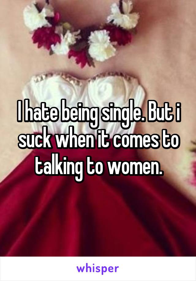 I hate being single. But i suck when it comes to talking to women.