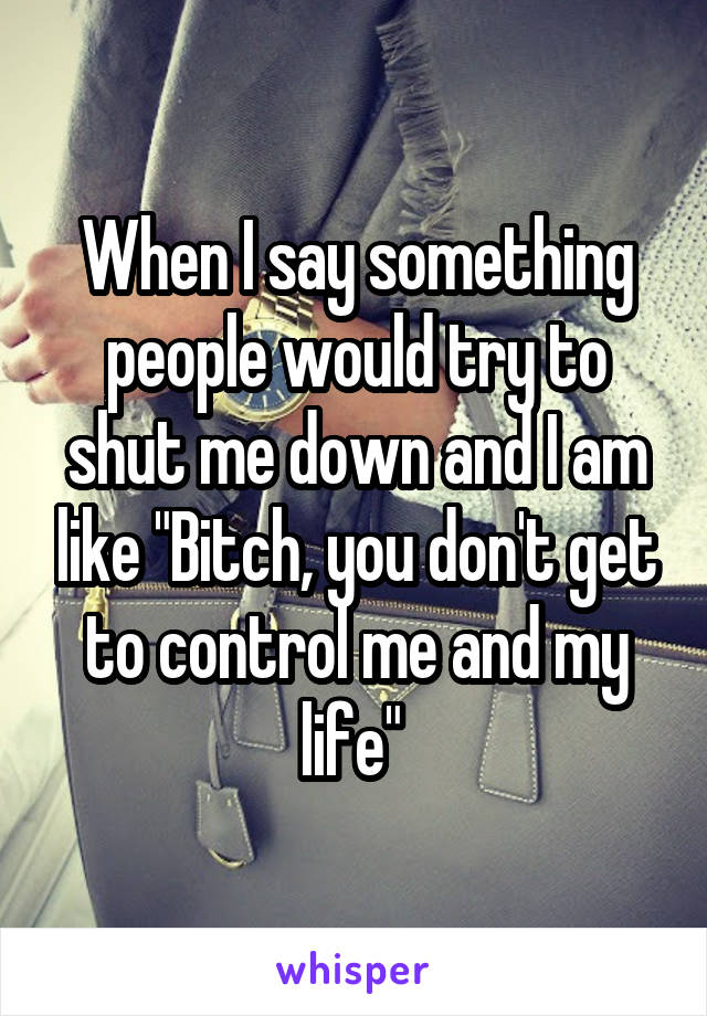 When I say something people would try to shut me down and I am like "Bitch, you don't get to control me and my life" 
