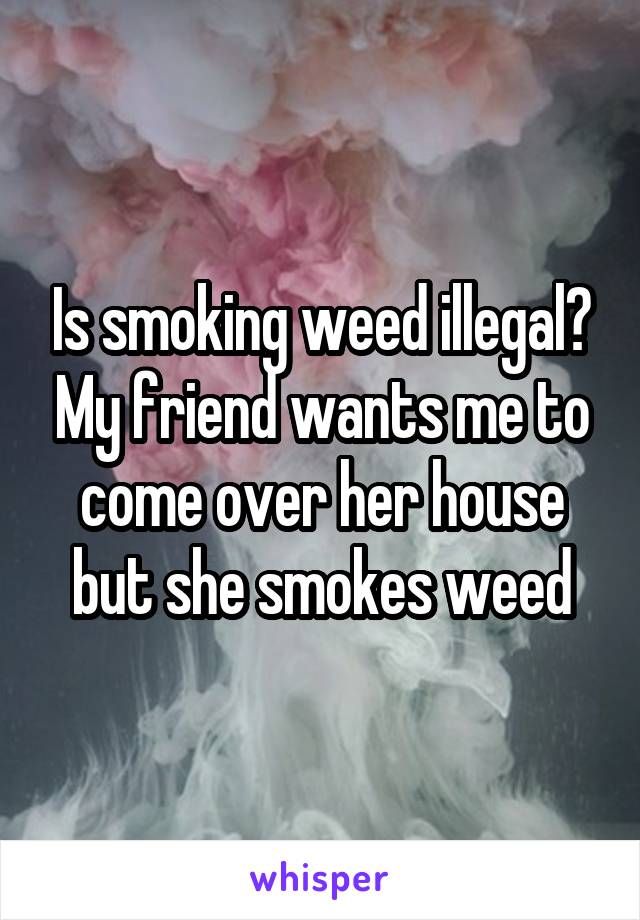 Is smoking weed illegal? My friend wants me to come over her house but she smokes weed