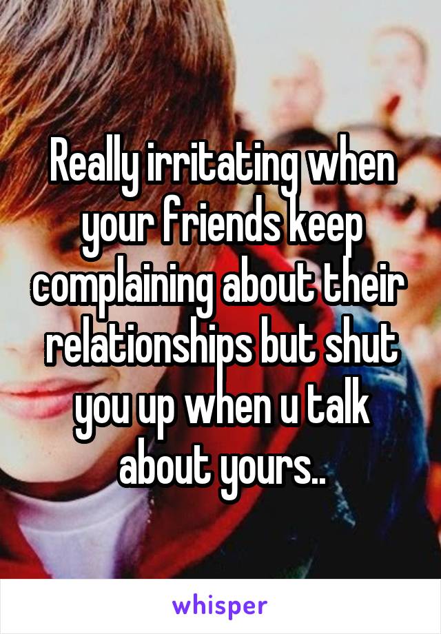 Really irritating when your friends keep complaining about their  relationships but shut you up when u talk about yours..