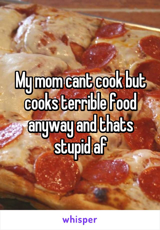 My mom cant cook but cooks terrible food anyway and thats stupid af