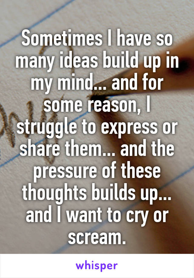 Sometimes I have so many ideas build up in my mind... and for some reason, I struggle to express or share them... and the pressure of these thoughts builds up... and I want to cry or scream.