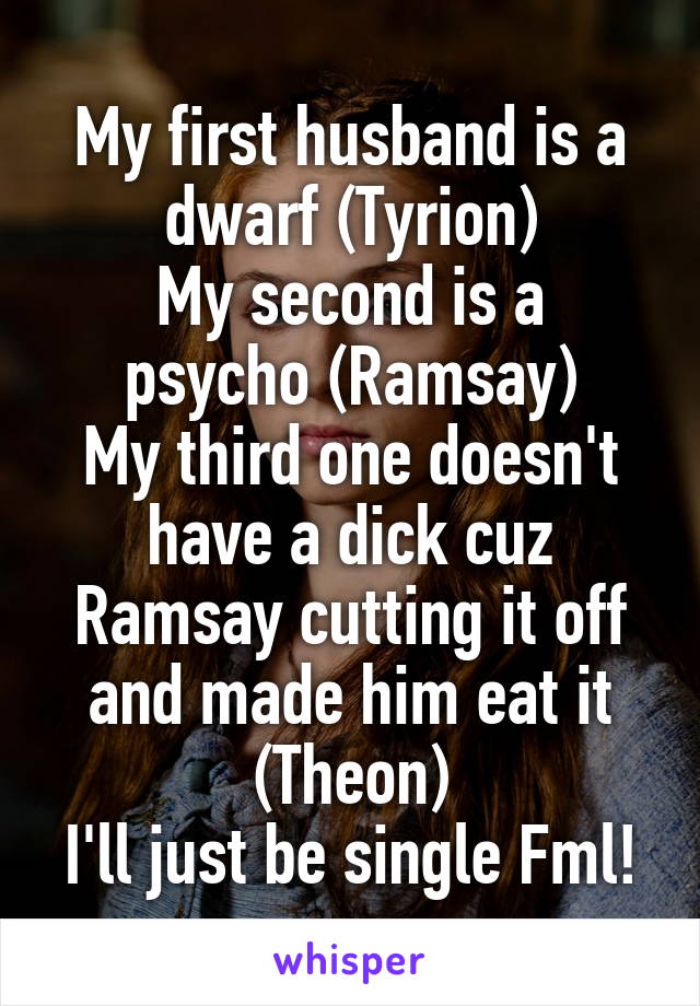 My first husband is a dwarf (Tyrion)
My second is a psycho (Ramsay)
My third one doesn't have a dick cuz Ramsay cutting it off and made him eat it (Theon)
I'll just be single Fml!