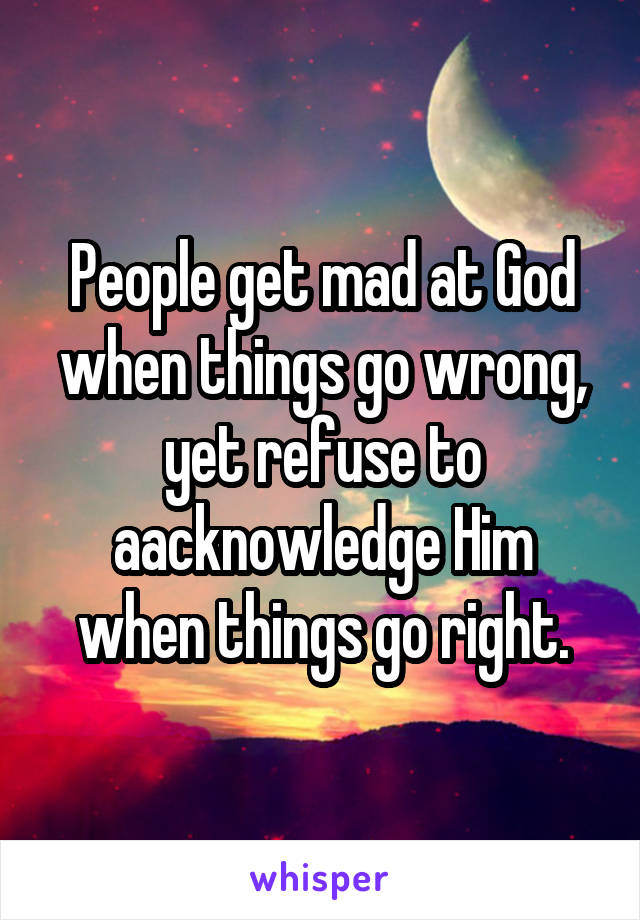 People get mad at God when things go wrong, yet refuse to aacknowledge Him when things go right.