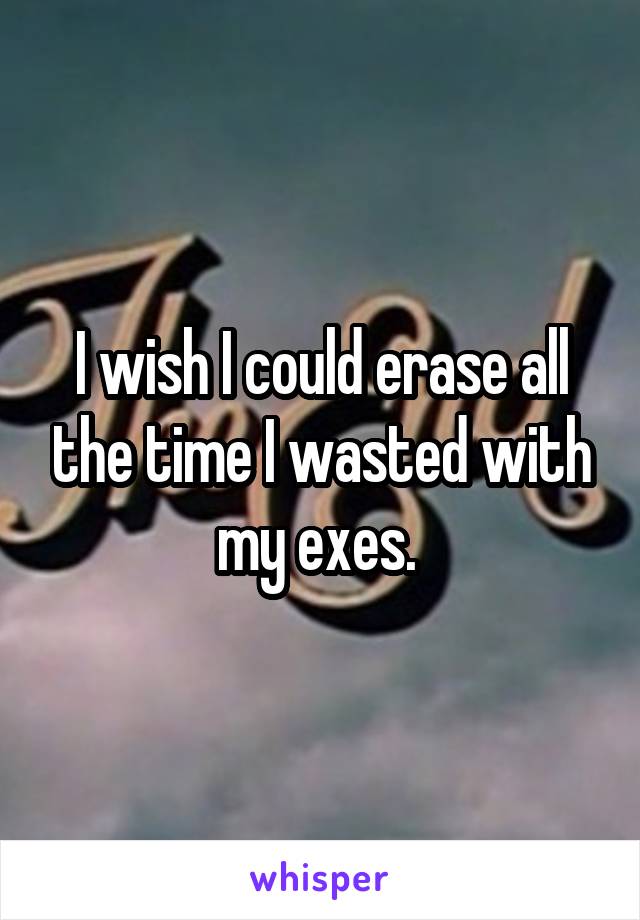 I wish I could erase all the time I wasted with my exes. 
