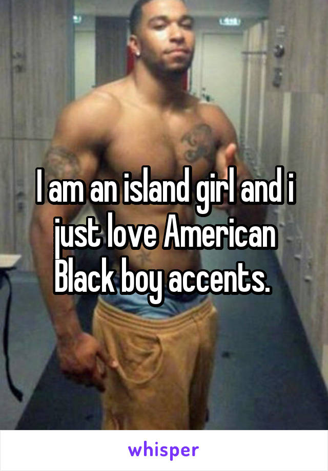 I am an island girl and i just love American Black boy accents. 