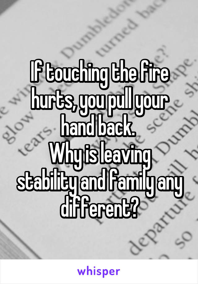If touching the fire hurts, you pull your hand back. 
Why is leaving stability and family any different?
