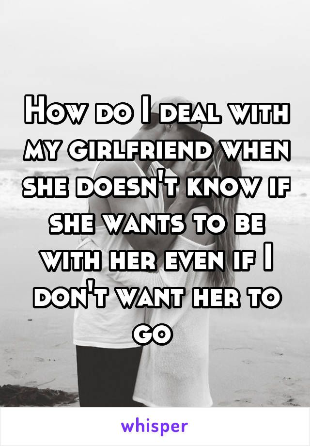 How do I deal with my girlfriend when she doesn't know if she wants to be with her even if I don't want her to go 