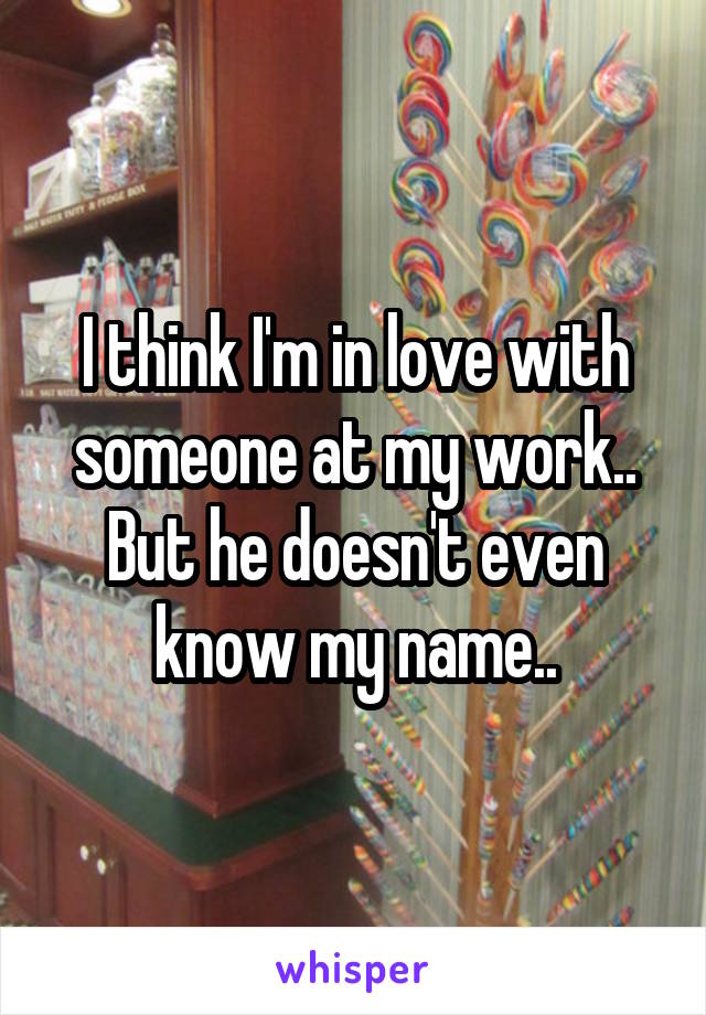 I think I'm in love with someone at my work.. But he doesn't even know my name..