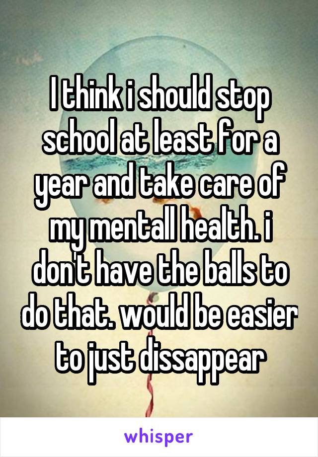 I think i should stop school at least for a year and take care of my mentall health. i don't have the balls to do that. would be easier to just dissappear