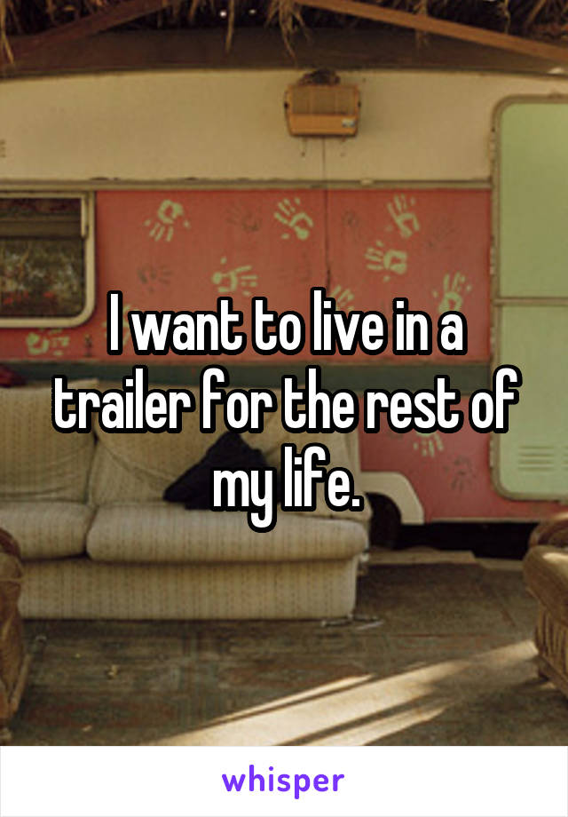 I want to live in a trailer for the rest of my life.